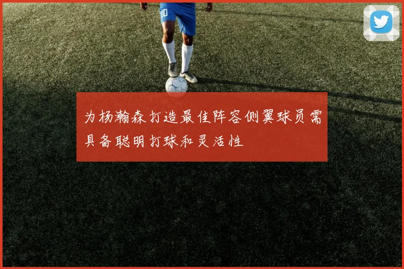 为杨瀚森打造最佳阵容侧翼球员需具备聪明打球和灵活性