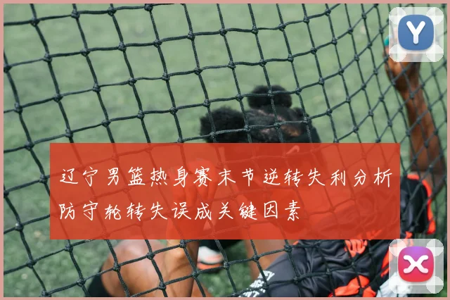 辽宁男篮热身赛末节逆转失利分析防守轮转失误成关键因素
